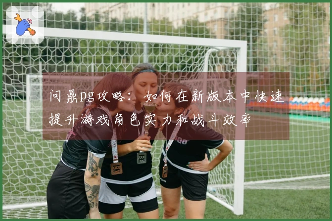 问鼎pg攻略：如何在新版本中快速提升游戏角色实力和战斗效率